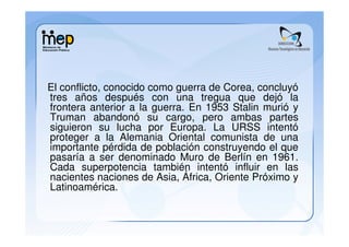 El conflicto, conocido como guerra de Corea, concluyó
tres años después con una tregua que dejó la
frontera anterior a la guerra. En 1953 Stalin murió y
Truman abandonó su cargo, pero ambas partes
siguieron su lucha por Europa. La URSS intentó
proteger a la Alemania Oriental comunista de una
importante pérdida de población construyendo el que
pasaría a ser denominado Muro de Berlín en 1961.
Cada superpotencia también intentó influir en las
nacientes naciones de Asia, África, Oriente Próximo y
Latinoamérica.
 