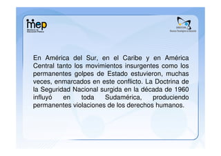 En América del Sur, en el Caribe y en América
Central tanto los movimientos insurgentes como los
permanentes golpes de Estado estuvieron, muchas
veces, enmarcados en este conflicto. La Doctrina de
la Seguridad Nacional surgida en la década de 1960
influyó   en     toda  Sudamérica,     produciendo
permanentes violaciones de los derechos humanos.
 