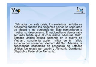 Calmados por esta crisis, los soviéticos también se
debilitaron cuando los dirigentes chinos se separaron
de Moscú y los europeos del Este comenzaron a
mostrar su descontento. El nacionalismo demostraba
ser más fuerte que el comunismo. Mientras tanto,
Estados Unidos estaba luchando en la guerra de
Vietnam, sangrienta acción militar en un fallido
esfuerzo por conservar Vietnam del Sur. Además, la
superioridad económica de posguerra de Estados
Unidos fue retada por Japón y Alemania Occidental
(República Federal de Alemania).
 