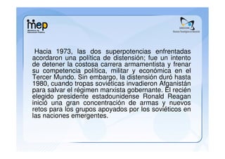 Hacia 1973, las dos superpotencias enfrentadas
acordaron una política de distensión; fue un intento
de detener la costosa carrera armamentista y frenar
su competencia política, militar y económica en el
Tercer Mundo. Sin embargo, la distensión duró hasta
1980, cuando tropas soviéticas invadieron Afganistán
para salvar el régimen marxista gobernante. El recién
elegido presidente estadounidense Ronald Reagan
inició una gran concentración de armas y nuevos
retos para los grupos apoyados por los soviéticos en
las naciones emergentes.
 