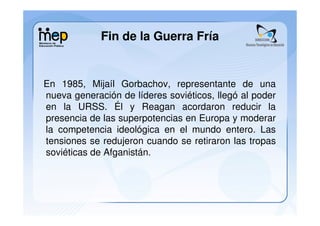 Fin de la Guerra Fría


En 1985, Mijaíl Gorbachov, representante de una
nueva generación de líderes soviéticos, llegó al poder
en la URSS. Él y Reagan acordaron reducir la
presencia de las superpotencias en Europa y moderar
la competencia ideológica en el mundo entero. Las
tensiones se redujeron cuando se retiraron las tropas
soviéticas de Afganistán.
 