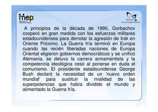 A principios de la década de 1990, Gorbachov
cooperó en gran medida con los esfuerzos militares
estadounidenses para derrotar la agresión de Irak en
Oriente Próximo. La Guerra fría terminó en Europa
cuando las recién liberadas naciones de Europa
Oriental eligieron gobiernos democráticos y se unificó
Alemania, se detuvo la carrera armamentista y la
competencia ideológica cesó al ponerse en duda el
comunismo. El presidente estadounidense George
Bush declaró la necesidad de un 'nuevo orden
mundial' para sustituir la rivalidad de las
superpotencias que había dividido el mundo y
alimentado la Guerra fría.
 