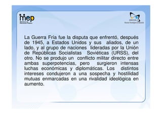 La Guerra Fría fue la disputa que enfrentó, después
de 1945, a Estados Unidos y sus aliados, de un
lado, y al grupo de naciones lideradas por la Unión
de Repúblicas Socialistas Soviéticas (URSS), del
otro. No se produjo un conflicto militar directo entre
ambas superpotencias, pero       surgieron intensas
luchas económicas y diplomáticas. Los distintos
intereses condujeron a una sospecha y hostilidad
mutuas enmarcadas en una rivalidad ideológica en
aumento.
 