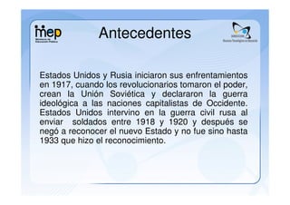 Antecedentes

Estados Unidos y Rusia iniciaron sus enfrentamientos
en 1917, cuando los revolucionarios tomaron el poder,
crean la Unión Soviética y declararon la guerra
ideológica a las naciones capitalistas de Occidente.
Estados Unidos intervino en la guerra civil rusa al
enviar soldados entre 1918 y 1920 y después se
negó a reconocer el nuevo Estado y no fue sino hasta
1933 que hizo el reconocimiento.
 