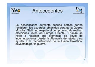 Antecedentes

La desconfianza aumentó cuando ambas partes
rompieron los acuerdos obtenidos durante la Guerra
Mundial. Stalin no respetó el compromiso de realizar
elecciones libres en Europa Oriental. Truman se
negó a respetar sus promesas de envío de
indemnizaciones desde la Alemania derrotada para
ayudar a la reconstrucción de la Unión Soviética,
devastada por la guerra.
 