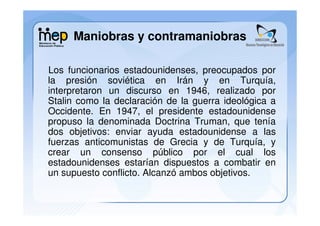 Maniobras y contramaniobras

Los funcionarios estadounidenses, preocupados por
la presión soviética en Irán y en Turquía,
interpretaron un discurso en 1946, realizado por
Stalin como la declaración de la guerra ideológica a
Occidente. En 1947, el presidente estadounidense
propuso la denominada Doctrina Truman, que tenía
dos objetivos: enviar ayuda estadounidense a las
fuerzas anticomunistas de Grecia y de Turquía, y
crear un consenso público por el cual los
estadounidenses estarían dispuestos a combatir en
un supuesto conflicto. Alcanzó ambos objetivos.
 