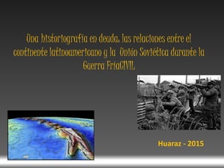 Una historiografía en deuda: las relaciones entre el
continente latinoamericano y la Unión Soviética durante la
Guerra FríaCIVIL
Huaraz - 2015
 