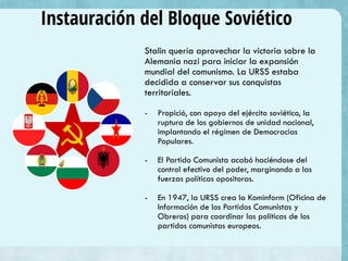 Instauración del Bloque Soviético
Stalin quería aprovechar la victoria sobre la
Alemania nazi para iniciar la expansión
mundial del comunismo. La URSS estaba
decidida a conservar sus conquistas
territoriales.
- Propició, con apoyo del ejército soviético, la
ruptura de los gobiernos de unidad nacional,
implantando el régimen de Democracias
Populares.
- El Partido Comunista acabó haciéndose del
control efectivo del poder, marginando a las
fuerzas políticas opositoras.
- En 1947, la URSS crea la Kominform (Oficina de
Información de los Partidos Comunistas y
Obreros) para coordinar las políticas de los
partidos comunistas europeos.
 