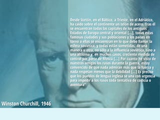 Desde Stettin, en el Báltico, a Trieste, en el Adriático,
ha caído sobre el continente un telón de acero. Tras él
se encuentran todas las capitales de los antiguos
Estados de Europa central y oriental […], todas estas
famosas ciudades y sus poblaciones y los países en
torno a ellas se encuentran en lo que debo llamar la
esfera soviética, y todas están sometidas, de una
manera u otra, no sólo a la influencia soviética, sino a
una altísima y, en muchos casos, creciente medida de
control por parte de Moscú […] Por cuanto he visto de
nuestros amigos los rusos durante la guerra, estoy
convencido de que nada admiran más que la fuerza y
nada respetan menos que la debilidad […] Es preciso
que los pueblos de lengua inglesa se una con urgencia
para impedir a los rusos toda tentativa de codicia o
aventura”
Winston Churchill, 1946
 