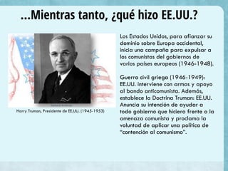 …Mientras tanto, ¿qué hizo EE.UU.?
Los Estados Unidos, para afianzar su
dominio sobre Europa occidental,
inicia una campaña para expulsar a
los comunistas del gobiernos de
varios países europeos (1946-1948).
Guerra civil griega (1946-1949):
EE.UU. interviene con armas y apoyo
al bando anticomunista. Además,
establece la Doctrina Truman: EE.UU.
Anuncia su intención de ayudar a
todo gobierno que hiciera frente a la
amenaza comunista y proclama la
voluntad de aplicar una política de
“contención al comunismo”.
Harry Truman, Presidente de EE.UU. (1945-1953)
 