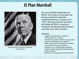 El Plan Marshall
Fue otra medida implantada por
EE.UU. Para alejar el comunismo de
Europa occidental, afectada
económicamente por la guerra. En
1947, George Marshall, secretario
de Estado de EE.UU., anuncia el
Programa de Recuperación Europea,
conocida como Plan Marshall.
Medidas
- Llegada de empresas y productos
norteamericanos a Europa.
- Inyección de ayuda económica a los países
europeos afectados por el conflicto.
- Stalin rechazó el Plan Marshall y prohibió
a los países de Europa oriental a
integrarse a la recuperación económica
europea. Sólo Yugoslavia desobedeció la
orden de Stalin.
- España fue marginada del Plan Marshall.
George Marshall, Secretario de Estado
norteamericano
 
