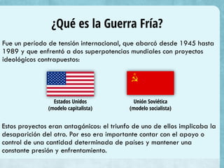 ¿Qué es la Guerra Fría?
Fue un período de tensión internacional, que abarcó desde 1945 hasta
1989 y que enfrentó a dos superpotencias mundiales con proyectos
ideológicos contrapuestos:
Estados Unidos
(modelo capitalista)
Unión Soviética
(modelo socialista)
Estos proyectos eran antagónicos: el triunfo de uno de ellos implicaba la
desaparición del otro. Por eso era importante contar con el apoyo o
control de una cantidad determinada de países y mantener una
constante presión y enfrentamiento.
 