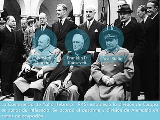 La Conferencia de Yalta (febrero 1945) estableció la división de Europa
en zonas de influencia. Se acordó el desarme y división de Alemania en
zonas de ocupación.
Winston
Churchill
Franklin D.
Roosevelt
Josif Stalin
 