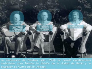 La Conferencia de Potsdam (julio 1945). Se acordó modificaciones
territoriales para Polonia, la división de la ciudad de Berlín y la
ocupación de Austria por los Aliados.
Winston
Churchill
Harry
Truman
Josif Stalin
 