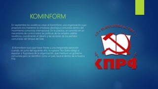 KOMINFORM
En septiembre los soviéticos crean el Kominform, una organización cuyo
propósito era mantener la ortodoxia ideológica comunista dentro del
movimiento comunista internacional. En la práctica, se convirtió en un
mecanismo de control sobre las políticas de los estados satélite
soviéticos, coordinando el ideario y las acciones de los partidos
comunistas del bloque del Este.
El Kominform tuvo que hacer frente a una inesperada oposición
cuando, en junio del siguiente año, la ruptura Tito-Stalin obligó a
expulsar a Yugoslavia de la organización, que mantuvo un gobierno
comunista pero se identificó como un país neutral dentro de la Guerra
Fría.
 