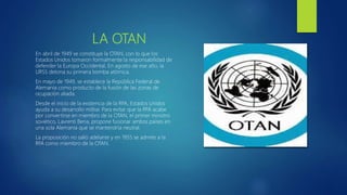 LA OTAN
En abril de 1949 se constituye la OTAN, con lo que los
Estados Unidos tomaron formalmente la responsabilidad de
defender la Europa Occidental. En agosto de ese año, la
URSS detona su primera bomba atómica.
En mayo de 1949, se establece la República Federal de
Alemania como producto de la fusión de las zonas de
ocupación aliada.
Desde el inicio de la existencia de la RFA, Estados Unidos
ayuda a su desarrollo militar. Para evitar que la RFA acabe
por convertirse en miembro de la OTAN, el primer ministro
soviético, Lavrenti Beria, propone fusionar ambos países en
una sola Alemania que se mantendría neutral.
La proposición no salió adelante y en 1955 se admite a la
RFA como miembro de la OTAN.
 