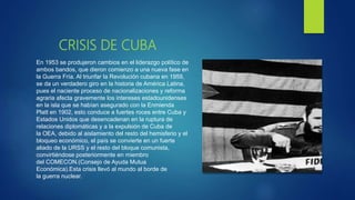 CRISIS DE CUBA
En 1953 se produjeron cambios en el liderazgo político de
ambos bandos, que dieron comienzo a una nueva fase en
la Guerra Fría. Al triunfar la Revolución cubana en 1959,
se da un verdadero giro en la historia de América Latina,
pues el naciente proceso de nacionalizaciones y reforma
agraria afecta gravemente los intereses estadounidenses
en la isla que se habían asegurado con la Enmienda
Platt en 1902, esto conduce a fuertes roces entre Cuba y
Estados Unidos que desencadenan en la ruptura de
relaciones diplomáticas y a la expulsión de Cuba de
la OEA, debido al aislamiento del resto del hemisferio y el
bloqueo económico, el país se convierte en un fuerte
aliado de la URSS y el resto del bloque comunista,
convirtiéndose posteriormente en miembro
del COMECON.(Consejo de Ayuda Mutua
Económica).Esta crisis llevó al mundo al borde de
la guerra nuclear.
 