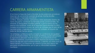 CARRERA ARMAMENTISTA
Al terminar la Segunda Guerra Mundial, las dos potencias vencedoras
disponían de una enorme variedad de armas, muchas de ellas
desarrolladas y mejoradas durante el
conflicto. Tanques, aviones, submarinos y otros avanzados diseños de
navíos de guerra, constituían las llamadas armas convencionales. No
obstante, la desigualdad resultaba patente, o por lo menos eso les
parecía a los estadistas. Antes de la Segunda Guerra Mundial, la URSS
contaba con el mismo número de carros de combate que el resto de las
naciones juntas, y superaba en aviones de combate, al conjunto de
todas las demás fuerzas aéreas.
Sin embargo, su flota no podía competir en condiciones de igualdad
con la de Estados Unidos. Tras la batalla de Midway quedó demostrada
la importancia del avión naval de ataque y el portaaviones en los
conflictos marítimos. La armada soviética disponía de muchos menos
barcos de este tipo que la estadounidense, y además, sus naves eran de
menor tamaño, y no disponían de cubierta corrida para operar dos
aeronaves simultáneamente, por lo que su inferioridad resultaba
manifiesta
 