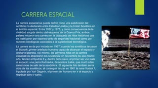 CARRERA ESPACIAL
La carrera espacial se puede definir como una subdivisión del
conflicto no declarado entre Estados Unidos y la Unión Soviética en
el ámbito espacial. Entre 1957 y 1975, y como consecuencia de la
rivalidad surgida dentro del esquema de la Guerra Fría, ambos
países iniciaron una carrera en la búsqueda de hitos históricos que
se justificaron por razones tanto de seguridad nacional como por
razones ideológicas asociadas a la superioridad tecnológica.
La carrera se da por iniciada en 1957, cuando los soviéticos lanzaron
el Sputnik, primer artefacto humano capaz de alcanzar el espacio y
orbitar el planeta. Así mismo, los primeros hitos en la carrera
espacial los alcanzaron los soviéticos: en noviembre de ese mismo
año, lanzan el Sputnik II y, dentro de la nave, el primer ser vivo sale
al espacio: una perra Kudriavka, de nombre Laika, que murió a las
siete horas de salir de la atmósfera. El siguiente hito también sería
obra de los soviéticos, al conseguir lanzar en 1961 la nave Vostok 1,
tripulada por Yuri Gagarin, el primer ser humano en ir al espacio y
regresar sano y salvo.
 