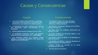 Causas y Consecuencias
Causas
 La Unión Soviética quería difundir su ideología
comunista a todo el mundo, lo que alarmó a los
americanos, que odiaban ese sistema político.
 La adquisición de armas atómicas por parte de
los americanos alertó enormemente a los
soviéticos.
 Ambos países temían el ataque de uno u otro.
 El presidente americano sentía una aversión
personal contra el presidente ruso Josef Stalin.
 Los soviéticos temían que Estados Unidos
utilizara a la Europa occidental como base para
atacar a la Unión Soviética
Consecuencias
 Los Estados Unidos y la Unión Soviética
acumularon grandes arsenales de armas
atómicas y misiles balísticos.
 Se formaron los bloques militares de la OTAN y
el Pacto de Varsovia
 Se llegó hasta los conflictos destructivos de
Vietnam y Corea
 La Unión Soviética se derrumbó debido a sus
debilidades económicas
 Se derribó el Muro de Berlín y se desintegró el
Pacto de Varsovia
 Los estados del Báltico y algunas repúblicas ex
soviéticas lograron la independencia
 Estados Unidos se convirtió en la única
superpotencia del mundo
 Se derrumbó el comunismo
 