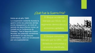¿Qué Fue la Guerra Fría?
El Bloque occidental,
liderado por EEUU, con
regímenes democráticos y
economía capitalista.
El bloque comunista,
liderado por la URSS , con
dictaduras comunistas y
economía planificada.
La cooperación existente durante la
guerra contra las potencias del Eje
pronto desapareció y se inició un
periodo de desconfianza mutua, ya
iniciado en la Conferencia de
Potsdam. Tras la Segunda Guerra
Mundial, las potencias vendedoras
se dividieron en dos bloques
confrontados, cada uno encabezado
por una superpotencia:
Inicio en el año 1945 .
 