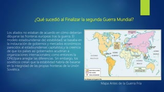 ¿Qué sucedió al Finalizar la segunda Guerra Mundial?
Los aliados no estaban de acuerdo en cómo deberían
dibujarse las fronteras europeas tras la guerra. El
modelo estadounidense de( estabilidad) se basaba en
la instauración de gobiernos y mercados económicos
parecidos al estadounidense( capitalista),y la creencia
de que los países así gobernados acudirían a
organizaciones internacionales( como entonces la
ONU)para arreglar las diferencias. Sin embargo, los
soviéticos creían que la estabilidad habría de basarse
en la integridad de las propias fronteras de la Unión
Soviética.
Mapa Antes de la Guerra Fría
 