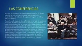 LAS CONFERENCIAS
Durante la Conferencia de Yalta, en febrero de 1945, los aliados
trataron de crear un marco sobre el que trabajar en la
reconstrucción de la Europa de la posguerra, pero no se llegó a
ningún consenso.
Tras el fin de la Segunda Guerra Mundial en Europa, los soviéticos
ocuparon de facto las zonas de la Europa del Este que habían
defendido, mientras que las fuerzas estadounidenses y sus aliados
se mantenían en la Europa Occidental. En el caso de la Alemania
ocupada, se crearon las zonas de ocupación aliada en Alemania y
una difusa organización cuatripartita compartida con franceses y
británicos. Para el mantenimiento de la paz mundial, los aliados
crearon las Naciones Unidas, pero su capacidad de actuación
estaba limitada por el Consejo de Seguridad, en el que las
potencias victoriosas de la II Guerra Mundial se aseguraron el
poder de vetar aquellas acciones contrarias a sus intereses.
 