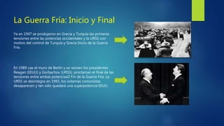 La Guerra Fría: Inicio y Final
Ya en 1947 se produjeron en Grecia y Turquía las primeras
tensiones entre las potencias occidentales y la URSS con
motivo del control de Turquía y Grecia Inicio de la Guerra
Fría.
En 1989 cae el muro de Berlín y se reúnen los presidentes
Reagan (EEUU) y Gorbachov (URSS): proclaman el final de las
tensiones entre ambas potencias Fin de la Guerra Fría. La
URSS se desintegra en 1991, los sistemas comunistas
desaparecen y tan sólo quedará una superpotencia EEUU.
 
