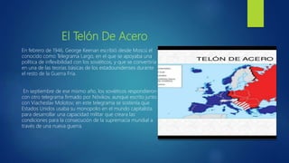 El Telón De Acero
En febrero de 1946, George Keenan escribió desde Moscú el
conocido como Telegrama Largo, en el que se apoyaba una
política de inflexibilidad con los soviéticos, y que se convertiría
en una de las teorías básicas de los estadounidenses durante
el resto de la Guerra Fría.
En septiembre de ese mismo año, los soviéticos respondieron
con otro telegrama firmado por Nóvikov, aunque escrito junto
con Viacheslav Molotov; en este telegrama se sostenía que
Estados Unidos usaba su monopolio en el mundo capitalista
para desarrollar una capacidad militar que creara las
condiciones para la consecución de la supremacía mundial a
través de una nueva guerra.
 