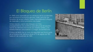El Bloqueo de Berlín
En 1948 como represalia por los esfuerzos de los occidentales
por reconstruir la economía alemana, Stalin cerró las vías
terrestres de acceso a Berlín Oeste, imposibilitando la llegada
de materiales y otros suministros a la ciudad.
Ambos bandos usaron este bloqueo con fines
propagandísticos: los soviéticos para denunciar el supuesto
rearme de Alemania favorecido por Estados Unidos, y los
estadounidenses para explotar su imagen de benefactores
El Muro de Berlín fue un muro de seguridad que formó parte
de la frontera Inter alemana desde el 13 de agosto de 1961
hasta el 9 de noviembre de 1989.
 