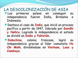 LA DESCOLONIZACIÓN DE ASIA
Los primeros países en conseguir su
independencia fueron India, Birmania e
Indonesia.
Destaca el caso de India, que inició un proceso
pacífico a partir de 1947, liderado por Gandhi
y Nehru. Lograda la independencia el estado
se dividió en India y Pakistán.
Indochina, colonia francesa, logró su
independencia gracias al líder comunista Ho
Chi Minh, dividiéndose en Vietnam, Laos y
Camboya.
 