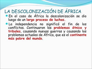 LA DESCOLONIZACIÓN DE ÁFRICA
En el caso de África la descolonización se dio
luego de un largo proceso de luchas.
La independencia no significó el fin de los
conflictos. Continuaron los problemas étnico y
tribales, causando nuevas guerras y causando los
problemas actuales de África, que es el continente
más pobre del mundo.
 