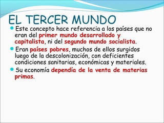 EL TERCER MUNDO
Este concepto hace referencia a los países que no
eran del primer mundo desarrollado y
capitalista, ni del segundo mundo socialista.
Eran países pobres, muchos de ellos surgidos
luego de la descolonización, con deficientes
condiciones sanitarias, económicas y materiales.
Su economía dependía de la venta de materias
primas.
 