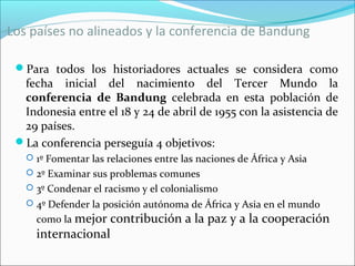 Los países no alineados y la conferencia de Bandung
Para todos los historiadores actuales se considera como
fecha inicial del nacimiento del Tercer Mundo la
conferencia de Bandung celebrada en esta población de
Indonesia entre el 18 y 24 de abril de 1955 con la asistencia de
29 países.
La conferencia perseguía 4 objetivos:
 1º Fomentar las relaciones entre las naciones de África y Asia
 2º Examinar sus problemas comunes
 3º Condenar el racismo y el colonialismo
 4º Defender la posición autónoma de África y Asia en el mundo
como la mejor contribución a la paz y a la cooperación
internacional
 
