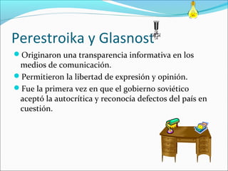 Perestroika y Glasnost
Originaron una transparencia informativa en los
medios de comunicación.
Permitieron la libertad de expresión y opinión.
Fue la primera vez en que el gobierno soviético
aceptó la autocrítica y reconocía defectos del país en
cuestión.
 