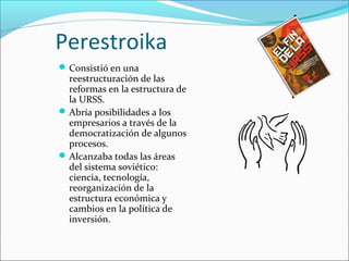 Perestroika
Consistió en una
reestructuración de las
reformas en la estructura de
la URSS.
Abría posibilidades a los
empresarios a través de la
democratización de algunos
procesos.
Alcanzaba todas las áreas
del sistema soviético:
ciencia, tecnología,
reorganización de la
estructura económica y
cambios en la política de
inversión.
 