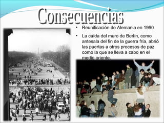 • Reunificación de Alemania en 1990
• La caída del muro de Berlín, como
antesala del fin de la guerra fría, abrió
las puertas a otros procesos de paz
como la que se lleva a cabo en el
medio oriente.
 