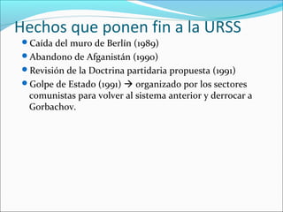 Hechos que ponen fin a la URSS
Caída del muro de Berlín (1989)
Abandono de Afganistán (1990)
Revisión de la Doctrina partidaria propuesta (1991)
Golpe de Estado (1991)  organizado por los sectores
comunistas para volver al sistema anterior y derrocar a
Gorbachov.
 