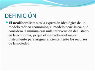 DEFINICIÓN
El neoliberalismo es la expresión ideológica de un
modelo teórico económico, el modelo neoclásico, que
considera la mínima casí nula intervención del Estado
en la economía, ya que el mercado es el mejor
instrumento para asignar eficientemente los recursos
de la sociedad.
 