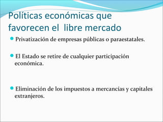 Políticas económicas que
favorecen el libre mercado
Privatización de empresas públicas o paraestatales.
El Estado se retire de cualquier participación
económica.
Eliminación de los impuestos a mercancías y capitales
extranjeros.
 