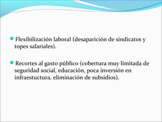 Flexibilización laboral (desaparición de sindicatos y
topes salariales).
Recortes al gasto público (cobertura muy limitada de
seguridad social, educación, poca inversión en
infraestuctura, eliminación de subsidios).
 