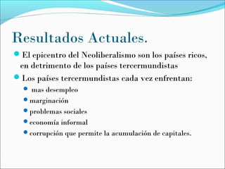 Resultados Actuales.
El epicentro del Neoliberalismo son los países ricos,
en detrimento de los países tercermundistas
Los países tercermundistas cada vez enfrentan:
 mas desempleo
marginación
problemas sociales
economía informal
corrupción que permite la acumulación de capitales.
 