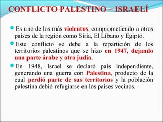 CONFLICTO PALESTINO – ISRAELÍ
Es uno de los más violentos, comprometiendo a otros
países de la región como Siria, El Líbano y Egipto.
Este conflicto se debe a la repartición de los
territorios palestinos que se hizo en 1947, dejando
una parte árabe y otra judía.
En 1948, Israel se declaró país independiente,
generando una guerra con Palestina, producto de la
cual perdió parte de sus territorios y la población
palestina debió refugiarse en los países vecinos.
 