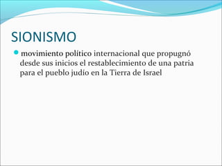 SIONISMO
movimiento político internacional que propugnó
desde sus inicios el restablecimiento de una patria
para el pueblo judío en la Tierra de Israel
 