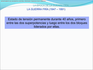 DEPARTAMENTO DE GEOGRAFÍA E HISTORIA. PROFESOR: FRANCISCO RUIZ CAÑESTRO.
LA ÉPOCA DE LA GUERRA FRÍA
LA GUERRA FRÍA (1947 – 1991)
Estado de tensión permanente durante 40 años, primero
entre las dos superpotencias y luego entre los dos bloques
liderados por ellas.
 
