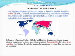 DEPARTAMENTO DE GEOGRAFÍA E HISTORIA. PROFESOR: FRANCISCO RUIZ CAÑESTRO.
LA ÉPOCA DE LA GUERRA FRÍA
1. LA GUERRA FRÍA
LAS POTENCIAS VENCEDORAS.
Esferas de influencia global en 1959. En azul Estados Unidos y sus alíados, en azul
claro se muestran las naciones que recibían ayuda de Estados Unidos. En rojo la Unión
soviética y sus alíados. En celeste, las colonías europeas y en verde claro las naciones
no alineadas.
Las dos grandes potencias vencedoras en la II Guerra Mundial, fueron la
URRS y EE.UU., con dos modelos sociopolíticos y económicos diferentes.
Que mantendrán una tensión permanente basada en la escalada militar,
sobre todo de carácter nuclear.
 