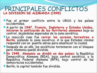 PRINCIPALES CONFLICTOS
LA DIVISIÓN DE ALEMANIA (1949)
Fue el primer conflicto entre la URSS y los países
occidentales.
A partir de 1947, Francia, Inglaterra y Estados Unidos,
iniciaron la unificación de los territorios alemanes bajo su
control, dejándolas separadas de la zona soviética.
La reacción rusa fue cerrar los accesos terrestres a
Berlín, aislando la zona soviética. A lo que Estados Unidos
respondió con un puente aéreo para abastecer la ciudad.
Después de un año, los soviéticos terminaron con el bloqueo
pero Alemania quedó dividida.
En 1949, Alemania se dividió en dos países: la República
Democrática Alemana (RDA), bajo control soviético, y la
República Federal Alemana (RFA), bajo control de las
democracias occidentales.
Berlín, la capital también fue dividida.
 