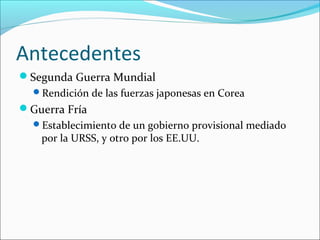Antecedentes
Segunda Guerra Mundial
Rendición de las fuerzas japonesas en Corea
Guerra Fría
Establecimiento de un gobierno provisional mediado
por la URSS, y otro por los EE.UU.
 