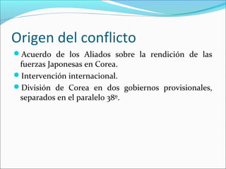 Origen del conflicto
Acuerdo de los Aliados sobre la rendición de las
fuerzas Japonesas en Corea.
Intervención internacional.
División de Corea en dos gobiernos provisionales,
separados en el paralelo 38º.
 