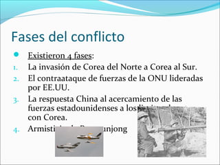Fases del conflicto
 Existieron 4 fases:
1. La invasión de Corea del Norte a Corea al Sur.
2. El contraataque de fuerzas de la ONU lideradas
por EE.UU.
3. La respuesta China al acercamiento de las
fuerzas estadounidenses a los limites de esta
con Corea.
4. Armisticio de Panmunjong
 